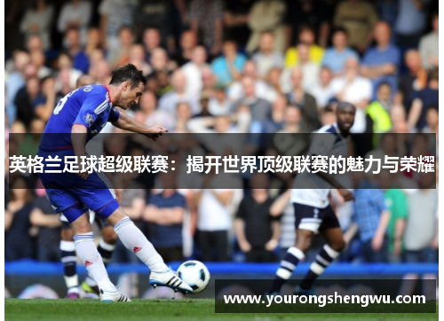 英格兰足球超级联赛:揭开世界顶级联赛的魅力与荣耀